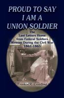 Proud to Say I am a Union Soldier: The Last Letters Home from Federal Soldiers Written During the Civil War, 1861-1865 0788431897 Book Cover