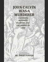 John Calvin was a Murderer- Calvinists, Reformed Believers, and the Absence of Logic B0B929ZXPC Book Cover