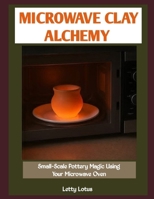 MICROWAVE CLAY ALCHEMY: Small-Scale Pottery Magic Using Your Microwave Oven B0GKYHMMS6 Book Cover
