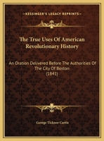 The True Uses of American Revolutionary History: An Oration Delivered Before the Authorities of the 1275639275 Book Cover