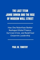 The Last Titan Jamie Dimon and the Rise of Modern Wall Street: How One Relentless Banker Reshaped Global Finance, Survived Crisis, and Redefined Corporate Leadership B0F5MVHMC9 Book Cover