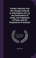 Farther Inquiries Into the Changes Induced on Atmospheric Air, by the Germination of Seeds, the Vegetation of Plants, and the Respiration of Animals 0548867739 Book Cover