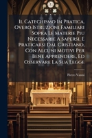 Il Catechismo In Pratica, Overo Istruzioni Familiari Sopra Le Materie Piu Necessarie A Sapersi, E Praticarsi Dal Cristiano, Con Alcuni Motivi Per Bene ... Ed Osservare La Sua Legge 1179247728 Book Cover