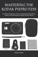 MASTERING THE KODAK PIXPRO FZ55: The Ultimate Beginner’s Guide to Capturing Stunning Photos, Videos, and Unlocking Every Feature of Your Camera B0H1L621PH Book Cover