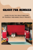 Cricut For Newbies: Guide To Use The Cricut Machine By Yourself And Make Cricut Projects: Cricut Basics B09CGFVL5K Book Cover