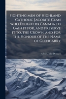 Fighting men of Highland Catholic Jacobite Clan who Fought in Canada to Gain it for, and Preserve it to, the Crown, and for the Honour of the Name of Glengarry 1024117537 Book Cover