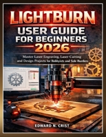 LIGHTBURN USER GUIDE FOR BEGINNERS 2026: Master Laser Engraving, Laser Cutting and Design Projects for Hobbyists and Side Hustlers (Edward N. Crist User Guide) B0GW3N42Q2 Book Cover