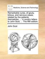 Remarkable cures, of gouty, bilious, and nervous cases, related by the patients themselves, ... in sundry letters to John Scot, ... The fifth edition. 1171389604 Book Cover