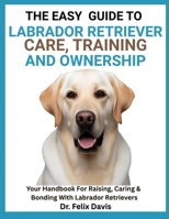 THE EASY GUIDE TO LABRADOR RETRIEVER TRAINING, CARE, AND OWNERSHIP: Your Handbook For Raising, Caring & Bonding With Labrador Retrievers B0F7J3Z66G Book Cover