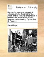 Manuscript Sermons, on Several Subjects, Chiefly Designed for the Pulpit; and as Such, to Render Them of General use, are Adapted to the Weakest Understanding. By the Rev. D. Pape, 1170921914 Book Cover