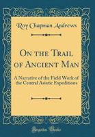 On The Trail To Ancient Man: A Narrative Of The Fieldwork Of The Central Asiatic Expeditions 0331600919 Book Cover