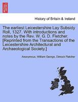 The earliest Leicestershire Lay Subsidy Roll, 1327. With introductions and notes by the Rev. W. G. D. Fletcher. [Reprinted from the Transactions of ... Architectural and Archaeological Society.] 124132526X Book Cover
