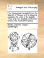 Four discourses translated from the Spanish of Feyjoo; on the following subjects, the voice of the people, virtue and vice, exalted and humble fortune, the most refin'd policy. 1140758047 Book Cover