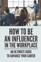 How To Be An Influencer In The Workplace: An Ultimate Guide To Advance Your Career: Steps To Improve Performance B0991LPT36 Book Cover
