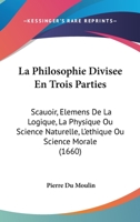 La Philosophie Divisee En Trois Parties: Scauoir, Elemens De La Logique, La Physique Ou Science Naturelle, L'ethique Ou Science Morale (1660) 1166208176 Book Cover