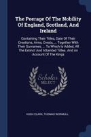 The Peerage of the Nobility of England, Scotland, and Ireland: Containing Their Titles, Date of Their Creations, Arms, Crests, ... Together with Their Surnames, ... to Which Is Added, All the Extinct  1171475977 Book Cover