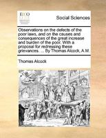 Observations on the defects of the poor laws, and on the causes and consequences of the great increase and burden of the poor. With a proposal for ... these grievances. ... By Thomas Alcock, A.M. 1170450156 Book Cover