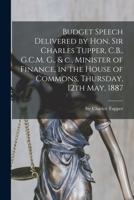 Budget Speech Delivered by Hon. Sir Charles Tupper, C.B., G.C.M. G., & C., Minister of Finance, in the House of Commons, Thursday, 12th May, 1887 [microform] 1014381428 Book Cover