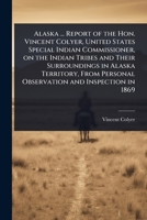 Alaska ... Report of the Hon. Vincent Colyer, United States Special Indian Commissioner, on the Indian Tribes and Their Surroundings in Alaska ... Personal Observation and Inspection in 1869 1024106853 Book Cover