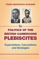 The Politics of the British Cameroons Plebiscites: Expectations, Calculations and Strategies 1957296496 Book Cover