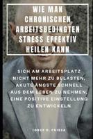 Wie Man Chronischen Arbeitsbedingten Stress Effektiv Heilen Kann: Sich Am Arbeitsplatz Nicht Mehr Zu Belasten, Akute �ngste Schnell Aus Dem Leben Zu Nehmen, Eine Positive Einstellung Zu Entwickeln 1093621338 Book Cover