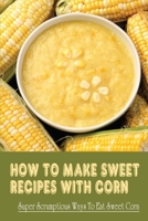 How To Make Sweet Recipes With Corn: Super Scrumptious Ways To Eat Sweet Corn: What Do You Eat With Roasted Corn B098G94SW5 Book Cover