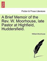 A Brief Memoir of the Rev. W. Moorhouse, late Pastor at Highfield, Huddersfield. 1240915527 Book Cover