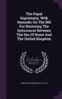 The Papal Supremacy, with Remarks on the Bill for Restoring the Intercourse Between the See of Rome and the United Kingdom 1348030984 Book Cover
