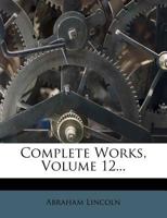 Complete Works of Abraham Lincoln, Vol. 12: With a General Introduction by Richard Watson Gilder, and Special Articles by Other Eminent Persons 1144992206 Book Cover