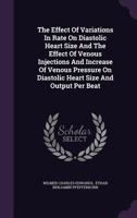 The Effect Of Variations In Rate On Diastolic Heart Size And The Effect Of Venous Injections And Increase Of Venous Pressure On Diastolic Heart Size And Output Per Beat... 1347076190 Book Cover