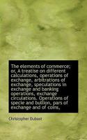 The Elements of Commerce; Or, a Treatise on Different Calculations, Operations of Exchange, Arbitrations of Exchange, Speculations in Exchange and Banking Operations, Exchange Circulations. Operations 1116357070 Book Cover