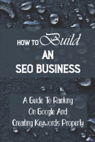 How To Build An SEO Business: A Guide To Ranking On Google And Creating Keywords Properly: Legit Marketing Agency B09CKQ95LJ Book Cover