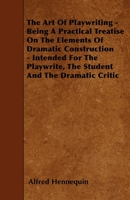 The art of Playwriting: Being a Practical Treatise on the Elements of Dramatic Construction; Intended for the Playwright, the Student, and the Dramatic Critic 1018573267 Book Cover