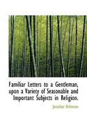 Familiar letters to a gentleman, upon a variety of seasonable and important subjects in religion. By Jonathan Dickinson, ... The fourth edition. 1140813986 Book Cover
