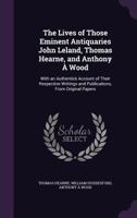 The Lives of Those Eminent Antiquaries John Leland, Thomas Hearne, and Anthony � Wood: With an Authentick Account of Their Respective Writings and Publications, from Original Papers 1147267391 Book Cover