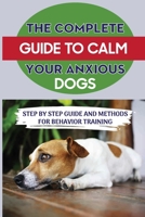 The Complete Guide To Calm Your Anxious Dogs: Step By Step Guide And Methods For Behavior Training: Ways To Ease Your Dog'S Anxiety B09BKLXD48 Book Cover