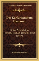 Das Kurfurstenthum Hannover: Unter Zehnjahriger Fremdherrschaft 1803 Bis 1813 (1867) 1167389115 Book Cover