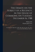 The Debate on the Subject of a Regency, in the House of Commons, on Tuesday, December 16, 1788 [microform]: Containing the Speeches of Mr. Pitt, Mr. F 1013313038 Book Cover