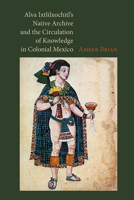 Alva Ixtlilxochitl's Native Archive and the Circulation of Knowledge in Colonial Mexico 0826520979 Book Cover