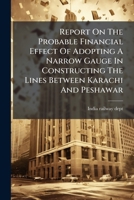 Report on the Probable Financial Effect of Adopting a Narrow Gauge in Constructing the Lines Between Karachi and Peshawar 1275623670 Book Cover