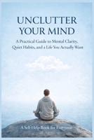 UNCLUTTER YOUR MIND: A Practical Guide to Mental Clarity, Quiet Habits, and a Life You Actually Want B0GXNN4MZX Book Cover