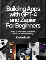 BUILDING APPS WITH GPT -4 AND ZAPIER FOR BEGINNERS: Build Ai Assistants, workflows and tools without coding B0G6DH8WPM Book Cover