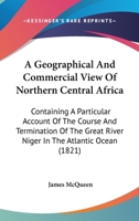 A Geographical and Commercial View of Northern Central Africa: Containing a Particular Account of the Course and Termination of the Great River Niger in the Atlantic Ocean 1241322619 Book Cover