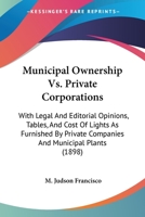 Municipal Ownership Vs. Private Corporations: With Legal And Editorial Opinions, Tables, And Cost Of Lights As Furnished By Private Companies And Municipal Plants 1437056857 Book Cover