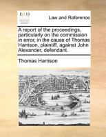 A report of the proceedings, particularly on the commission in error, in the cause of Thomas Harrison, plaintiff, against John Alexander, defendant. 1170786332 Book Cover