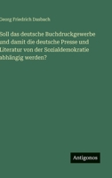 Soll das deutsche Buchdruckgewerbe und damit die deutsche Presse und Literatur von der Sozialdemokratie abhängig werden? (German Edition) 3563419213 Book Cover