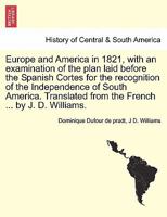 Europe and America in 1821, with an examination of the plan laid before the Spanish Cortes for the recognition of the Independence of South America. Translated from the French ... by J. D. Williams. 1241425302 Book Cover