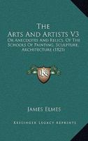 The Arts And Artists V3: Or Anecdotes And Relics, Of The Schools Of Painting, Sculpture, Architecture 1165796058 Book Cover