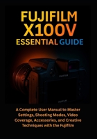 Fujifilm X100V Essential Guide: A Complete User Manual to Master Settings, Shooting Modes, Video Coverage, Accessories, and Creative Techniques with the Fujifilm B0FFNJWQGR Book Cover
