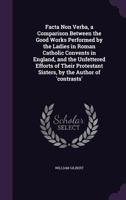 Facta Non Verba, a Comparison Between the Good Works Performed by the Ladies in Roman Catholic Convents in England, and the Unfettered Efforts of Their Protestant Sisters, by the Author of 'contrasts' 1358555761 Book Cover
